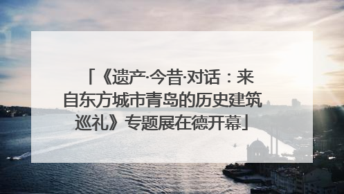 《遗产·今昔·对话：来自东方城市青岛的历史建筑巡礼》专题展在德开幕