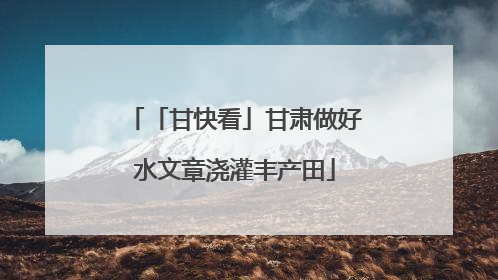 「甘快看」甘肃做好水文章浇灌丰产田