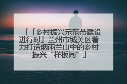 「乡村振兴示范带建设进行时」兰州市城关区着力打造烟雨兰山中的乡村振兴“样板间”