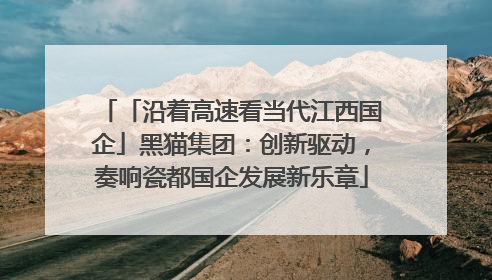 「沿着高速看当代江西国企」黑猫集团：创新驱动，奏响瓷都国企发展新乐章