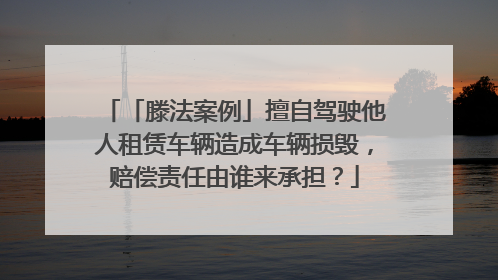 「滕法案例」擅自驾驶他人租赁车辆造成车辆损毁，赔偿责任由谁来承担？