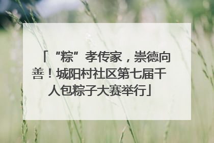 “粽”孝传家，崇德向善！城阳村社区第七届千人包粽子大赛举行