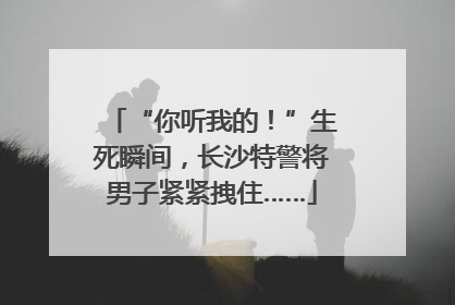 “你听我的！”生死瞬间，长沙特警将男子紧紧拽住……