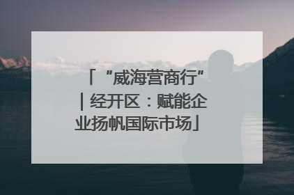 “威海营商行”｜经开区：赋能企业扬帆国际市场