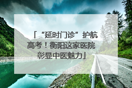 “延时门诊”护航高考！衡阳这家医院彰显中医魅力