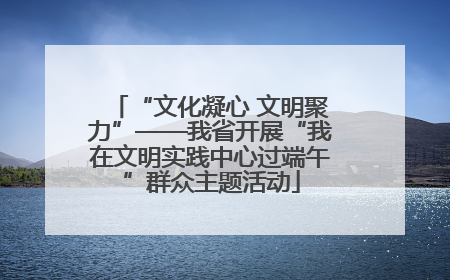 “文化凝心 文明聚力”——我省开展“我在文明实践中心过端午”群众主题活动