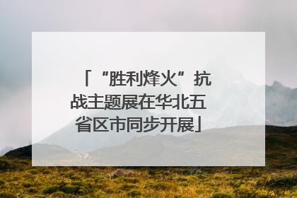 “胜利烽火”抗战主题展在华北五省区市同步开展