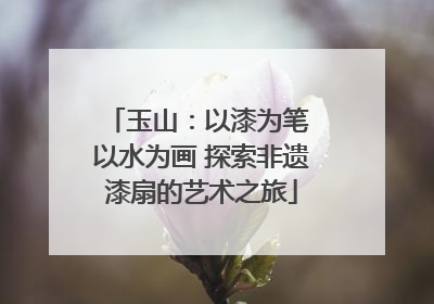 玉山：以漆为笔 以水为画 探索非遗漆扇的艺术之旅