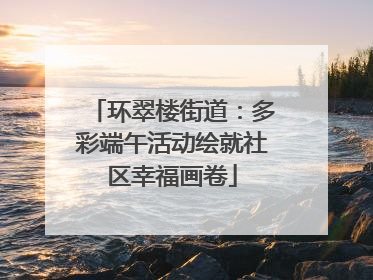 环翠楼街道：多彩端午活动绘就社区幸福画卷