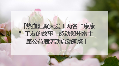 热血汇聚大爱！两名“康康”工友的故事，感动郑州富士康公益周活动启动现场