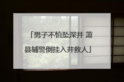 男子不慎坠深井 萧县辅警倒挂入井救人
