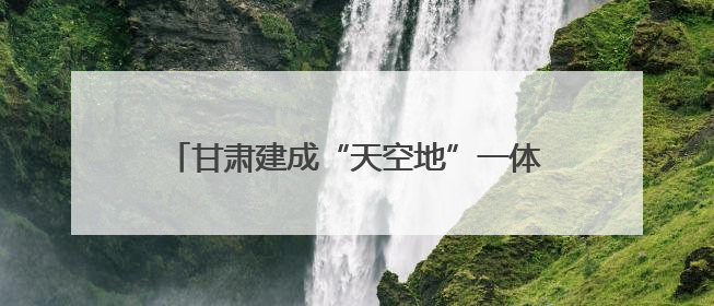 甘肃建成“天空地”一体化生态环境质量监测网络