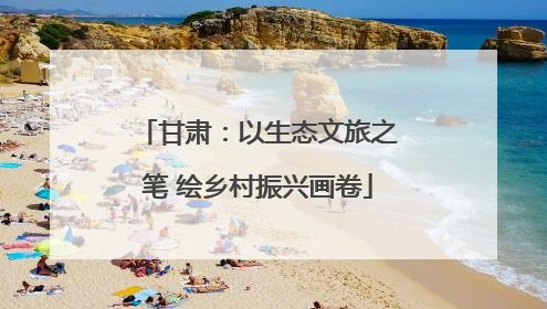 甘肃：以生态文旅之笔 绘乡村振兴画卷