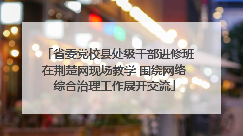 省委党校县处级干部进修班在荆楚网现场教学 围绕网络综合治理工作展开交流