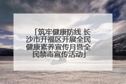 筑牢健康防线 长沙市开福区开展全民健康素养宣传月暨全民禁毒宣传活动