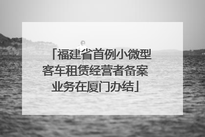 福建省首例小微型客车租赁经营者备案业务在厦门办结
