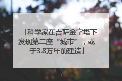 科学家在吉萨金字塔下发现第二座“城市”，或于3.8万年前建造