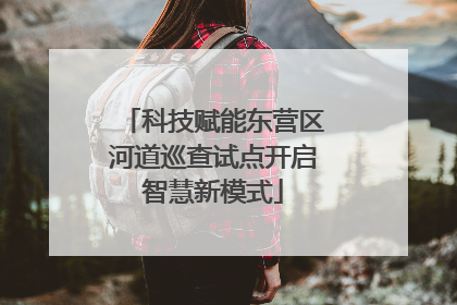 科技赋能东营区河道巡查试点开启智慧新模式