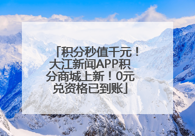 积分秒值千元！大江新闻APP积分商城上新！0元兑资格已到账