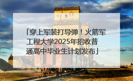 穿上军装打导弹！火箭军工程大学2025年招收普通高中毕业生计划发布