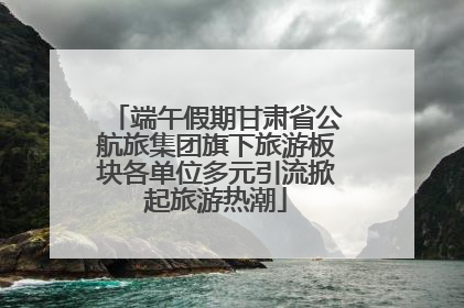端午假期甘肃省公航旅集团旗下旅游板块各单位多元引流掀起旅游热潮