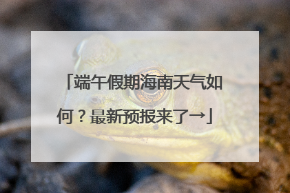 端午假期海南天气如何？最新预报来了→