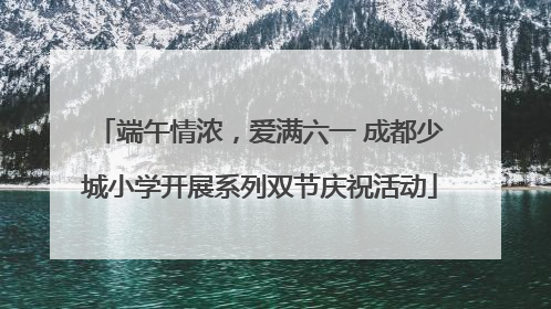 端午情浓，爱满六一 成都少城小学开展系列双节庆祝活动