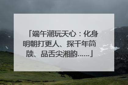 端午潮玩天心：化身明朝打更人、探千年简牍、品舌尖湘韵……