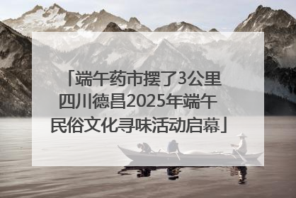 端午药市摆了3公里 四川德昌2025年端午民俗文化寻味活动启幕