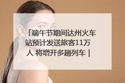 端午节期间达州火车站预计发送旅客11万人 将增开多趟列车｜网络中国节·端午