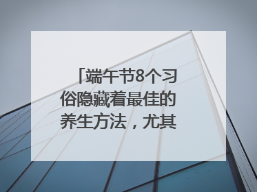 端午节8个习俗隐藏着最佳的养生方法，尤其最后两个