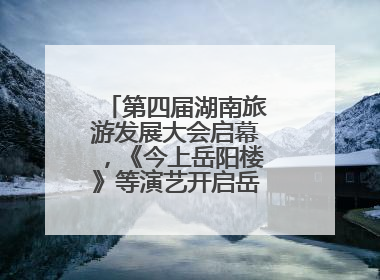 第四届湖南旅游发展大会启幕，《今上岳阳楼》等演艺开启岳阳文旅新场景