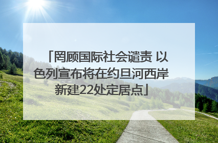 罔顾国际社会谴责 以色列宣布将在约旦河西岸新建22处定居点