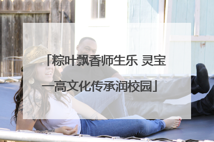 粽叶飘香师生乐 灵宝一高文化传承润校园