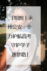 组图丨永州公安：全力护航高考 守护学子逐梦路