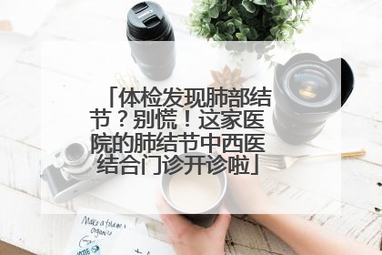 体检发现肺部结节？别慌！这家医院的肺结节中西医结合门诊开诊啦