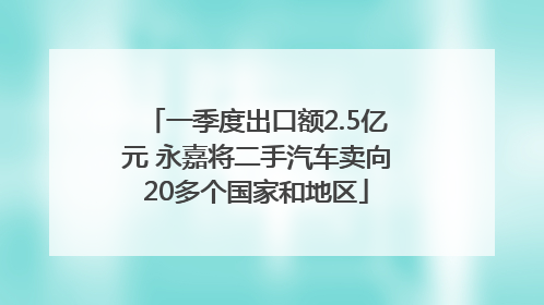 一季度出口额2.5亿元 永嘉将二手汽车卖向20多个国家和地区