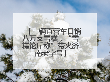 一辆直营车日销八万支雪糕，“雪糕论斤称”带火济南老字号