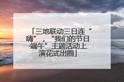 三地联动三日连“嗨”，“我们的节日·端午”主题活动上演花式出圈