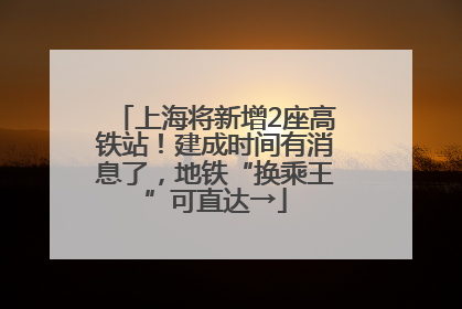 上海将新增2座高铁站！建成时间有消息了，地铁“换乘王”可直达→