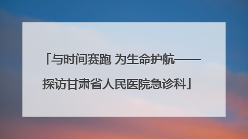 与时间赛跑 为生命护航——探访甘肃省人民医院急诊科