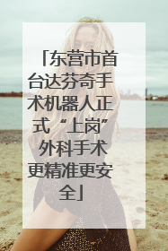 东营市首台达芬奇手术机器人正式“上岗” 外科手术更精准更安全