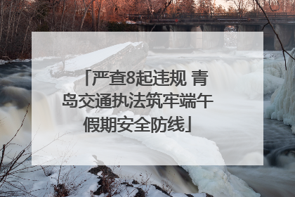 严查8起违规 青岛交通执法筑牢端午假期安全防线