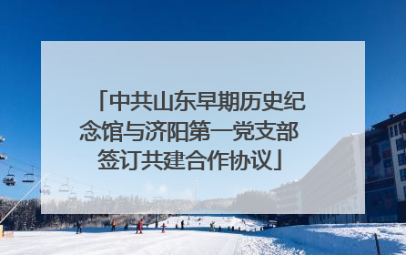 中共山东早期历史纪念馆与济阳第一党支部签订共建合作协议