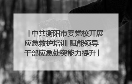 中共衡阳市委党校开展应急救护培训 赋能领导干部应急处突能力提升