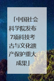 中国社会科学院发布7项科技考古与文化遗产保护重大成果