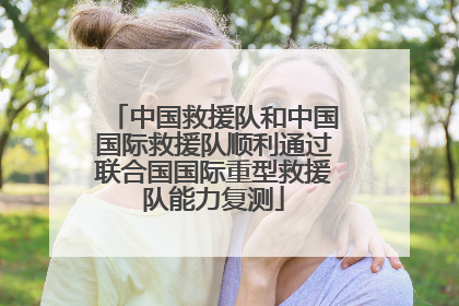 中国救援队和中国国际救援队顺利通过联合国国际重型救援队能力复测