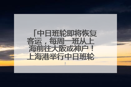 中日班轮即将恢复客运，每周一班从上海前往大阪或神户！上海港举行中日班轮船港联动应急演练