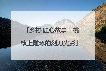 乡村·匠心故事丨桃核上雕琢的刻刀光影
