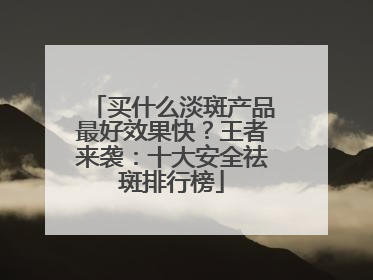 买什么淡斑产品最好效果快？王者来袭：十大安全祛斑排行榜